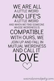 Funny quote life quote love quote quote quote weird quote. We Are All A Little Weird And Life S A Little Weird And When We Find Someone Whose Weirdness Is Compatible With Ours We Join Up With Them And Fall In Mutual Weirdness