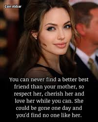 Zain Akbar You can never find a better best friend than your mother, so  respect her cherish her and love her while you can. She She could be gone  one day and