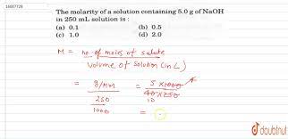 Molarity = moles of solute/liters of solutionliters of solution = moles of solute/molarityliters naoh = 3.25 moles naoh/2.5 m naoh= 1.30 liters as an example, 1m naoh solution contains 40g of naoh in one litre of water (1000g) and thus the concentration would be 4% naoh. The Molarity Of A Solution Containing 5 0g Of Naoh In 250 Ml Solution Is