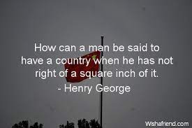 American political economist who inspired the economic philosophy known as georgism, whose main tenet is that people should own. Henry George Quote How Can A Man Be Said To Have A Country When He Has Not Right Of A Square Inch Of It