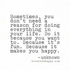 Sometimes You Don T Need A Reason For Doing Everything In Your Life Do It Because You Want To Because It S Fun Because It Makes You Happy Unknown Inspirational Quotes Serious