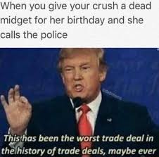 Find the newest midget birthday meme. When You Give Your Crush A Dead Midget For Her Birthday And She Calls The Police This Has Been The Worst Trade Deal In Theihistory Of Trade Deals Maybe Ever Ifunny