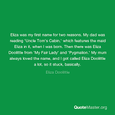 Best my fair lady quotes selected by thousands of our users! Eliza Was My First Name For Two Reasons My Dad Was Reading Uncle Tom S Cabin Which Features The Maid Eliza In It When I Was Born Then There Was Eliza Doolittle From