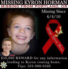 Missing Kyron Horman Portland, Oregon June 4, 2010 1-800-THE-LOST  503-988-0560 tips@mcso.us Case Number 10-403516  https://www.mcso.us/open-unsolved-cases/kyron-horman $50,000 REWARD for  information leading to the resolution to Kyron's disappearance ...