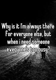 Why Is It I M Always There For Everyone Else But When I Need Someone Everyone S Too Busy