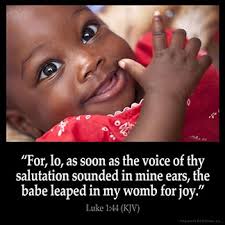 LUKE 1:44 KJV "For, lo, as soon as the voice of thy salutation sounded in  mine ears, the babe leaped in my womb for joy."