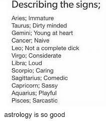 In one encounter they can be very energetic and sexual, and the next they can be the most gentle and loving partner depending on the situation and the mood that they're in at the time. Describing The Signs Aries Immature Taurus Dirty Minded Gemini Young At Heart Cancer Naive Leo Not A Complete Dick Virgo Considerate Libra Loud Scorpio Caring Sagittarius Comedic Capricorn Sassy Aquarius Playful Pisces
