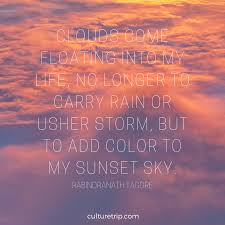 Clouds come floating into my life, no longer to carry rain or usher storm, but to add color to my sunset sky. — rabindranath tagore. 13 Literary Quotes On Sensational Sunsets