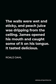 Share your thoughts, experiences and the tales behind the art. Roald Dahl Quote The Walls Were Wet And Sticky And Peach Juice Was Dripping From The Ceiling James Opened His Mouth And Caught Some Of It On His Tongue It Tasted Delicious