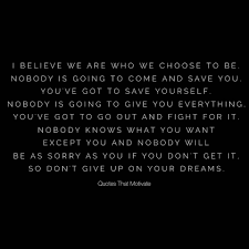 Quotes That Motivate I Believe We Are Who We Choose To Be Nobody Is Going To Come And Save You You Ve Got To Save Yourself Nobody Is Going To Give You