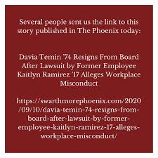Several people sent us the link to this story published in The Phoenix  today: Davia Temin '74 Resigns From Board After Lawsuit by Former Employee  Kaitlyn Ramirez '17 Alleges Workplace Misconduct  https://swarthmorephoenix.com/2020/09/10/davia-temin-74 ...