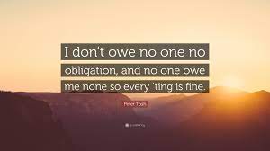 Love is not an obligation quotations to help you with family obligation and parents obligation: Peter Tosh Quote I Don T Owe No One No Obligation And No One Owe Me