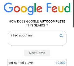 So i just looking from the source of the google feud and i just saw one url linked to the answers. What If I Lied On My Google Feud Answers