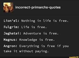 Enjoy reading and share 31 famous quotes about nothing is free in life with everyone. JÂªulÂª Incorrect Primarchs Quotes Lion El Nothing In Life Is Free Fulgrim Life Is Free Jaghatai Adventure Is Free Magnus Knowledge Is Free Angron Everything Is Free If You Take It Without Paying Ifunny