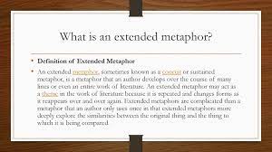 Extended metaphors (also known as a conceit) take two (sometimes more) concepts and evaluate them over a series of sentences to create a more intricate picture of how one thing is like the other. Extended Metaphor Poem Ppt Download