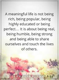 Life Quotes A Meaningful Life Is Not Being Rich Being Popular Being Highly Educated Or Being Perfect It Is About Being Real Being Humble Being Strong And B