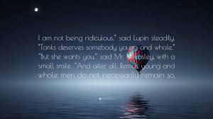 J.K. Rowling Quote: “I am not being ridiculous,” said Lupin steadily.  “Tonks deserves somebody young and whole.” “But she wants you,” said...”