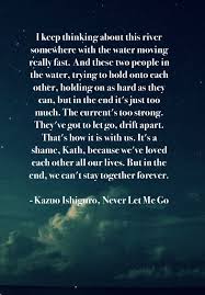 Never let me go is a 2005 dystopian science fiction novel by british author kazuo ishiguro.it was shortlisted for the 2005 booker prize (an award ishiguro had previously won in 1989 for the remains of the day), for the 2006 arthur c. Never Let Me Go By Kazuo Ishiguro Is So Heartbreaking You Will Never Forget Forget How Much Go For It Quotes Forget You Quotes Never Let Me Go