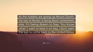 You better watch you mouth, you flippy flappy piece of boom boom. Rick Santorum Quote As The Hobbits Are Going Up Mount Doom The Eye Of Mordor Is Being Drawn Somewhere Else It S Being Drawn To Iraq You K