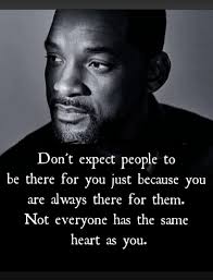Don't expect people to be there for you just because you are always there  for them. Not everyone has heart the same as you.