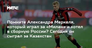 Pomnite Aleksandra Merkelya Kotoryj Igral Za Milan I Hotel V Sbornuyu Rossii Segodnya On Sygral Za Kazahstan