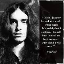 I didn t just play bass let it speak. While others followed rhythm,  explored. I brought Bach to metal and heart to chaos. I wasn' t loud. I was  deep."" Cliff Burton