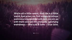 And when we find someone whose weirdness is compatible with ours, we join up with them and fall into mutually satisfying weirdness — and call it love — true love. Robert Fulghum Quote We Re All A Little Weird And Life Is A Little Weird And When We Find Someone Whose Weirdness Is Compatible With Ours 16 Wallpapers Quotefancy
