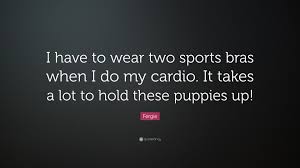 You can use this wallpapers & posters on mobile, desktop, print and frame them or share them on the various social media platforms. Fergie Quote I Have To Wear Two Sports Bras When I Do My Cardio It Takes A Lot To Hold These Puppies Up 7 Wallpapers Quotefancy