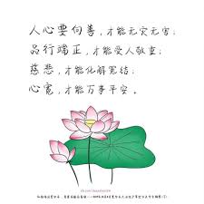 人心要向善 才能无灾无害 品行端正 才能受人敬重 慈悲 才能化解冤结 心宽 才能万事平安 一个人的生命不过百年 但一个人的品德可以流芳百世 要多为别人想 整天为自己想的人是自私 可能还会被后代唾骂 你的名字就是算留下来也毫无意义 刻下来的名字 终会被