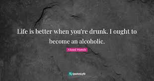A collection of quotes on the subject of alcoholism. Life Is Better When You Re Drunk I Ought To Become An Alcoholic Quote By Ahmed Mostafa Quoteslyfe