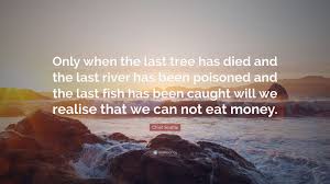 Only when the last tree has died and the last river been poisoned and the last fish been caught will we realize we cannot eat money. cree indian proverb. Chief Seattle Quote Only When The Last Tree Has Died And The Last River Has Been Poisoned And The Last Fish Has Been Caught Will We Realise
