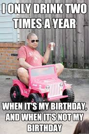 My Birthday Coming Up Meme I Only Drink Two Times A Year When It S My Birthday And It S Not My Birthday Funny Happy Birthday Quotes Funny Funny Happy Birthday Meme Birthday Quotes Funny