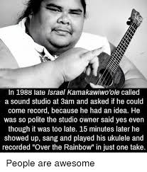 A bit of a troublemaker as a youth, he dropped out of high school. In 1988 Late Israel Kamakawiwo Ole Called A Sound Studio At 3am And Asked If He Could Come Record Because He Had An Idea He Was So Polite The Studio Owner Said Yes