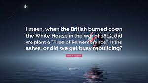 The americans declared war on britain on june 18, 1812, for a combination of reasons: Brian K Vaughan Quote I Mean When The British Burned Down The White House In The War Of 1812 Did We Plant A Tree Of Remembrance In The Ash
