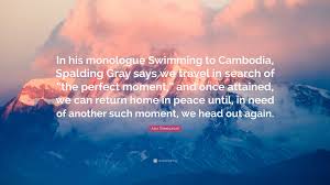 Alex Sheshunoff Quote: “In his monologue Swimming to Cambodia, Spalding  Gray says we travel in search of “the perfect moment,” and once...”