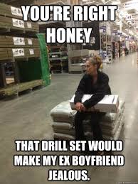 You Re Right Honey That Drill Set Would Make My Ex Boyfriend Jealous Lowes Girl Quickmeme