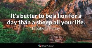 The quote it's better to live as a lion for one day is better than living as a sheep for 100 days is inaccurately attributed to mussolini, when in fact he didn't come up. Elizabeth Kenny It S Better To Be A Lion For A Day Than