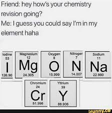 Friend Hey How S Your Chemistry Revision Going Me I Guess You Could Say I M In My Element Haha Ifunny Funny Relatable Memes Funny Memes Chemistry Jokes