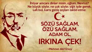 İhtiyar amcanı dinler misin oğlum Nevruz, Ne büyük söyle, ne çok söyle,  yiğit işte gerek, Lafı bol karnı geniş soyları taklit etme, Sözü sağlam,  özü sağlam adam ol ırkına çek!” Mehmet Akif