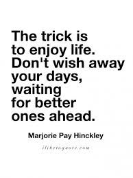 The Trick Is To Enjoy Life Don T Wish Away Your Days Waiting For Better Ones Ahead Marjorie Pay Hinckley Lif Wise Quotes Life Quotes Enjoying Life Quotes