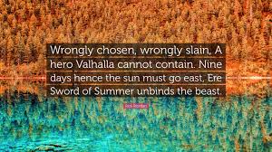 See more ideas about warrior quotes, valhalla, viking quotes. Rick Riordan Quote Wrongly Chosen Wrongly Slain A Hero Valhalla Cannot Contain Nine Days Hence The Sun Must Go East Ere Sword Of Summer