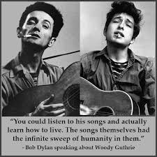 Woody - When speaking about Woody Guthrie's influence on his own writing, Bob  Dylan said, "You could listen to his songs and actually learn how to live.  The songs themselves had the