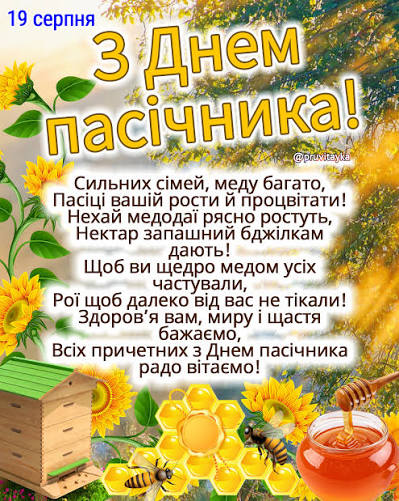19 серпня - День пасічника! Щирі вітання і найліпші побажання всім  пасічникам і пасічницям! Сильних сімей, меду багато, Пасіці вашій рости й  процвітати! Нехай медодаї рясно ростуть, Нектар запашний бджілкам дають! Щоб