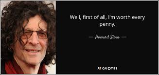 Howard Stern quote: Well, first of all, I'm worth every penny.
