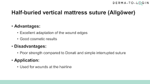 The advantages of the vertical mattress suture are that it provides closure for both deep and superficial layers, and also allows perfect eversion and vertical opposition of the superficial skin edges. Lesson 05 Half Buried Vertical Mattress Suture Allgower Derma To Login