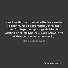 Discover neil degrasse tyson famous and rare quotes. When I Wrestled I Would Set Aside The Time To Wrestle So That In My Mind It Didn T Interfere With My Study Time That Helped Me Psychologically When I M Wrestling I M Not