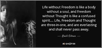For me it is freedom and often times i come across incredible quotes that 2. Khalil Gibran Quote Life Without Freedom Is Like A Body Without A Soul
