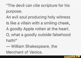 I did, but actually it's from the merchant of venice by william shakespeare (act i, scene 3) ahh, but it is written in the bible.the devil is one great scripture lawyer. The Devil Can Cite Scripture For His Purpose An Evil Soul Producing Holy Witness Is Like A Villain With A Smiling Cheek A Goodly Apple Rotten At The Heart 0 What A