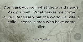 Every boy, in his journey to become a man, takes an arrow in the center of his heart, in the place of his strength. John Eldredge Don T Ask Yourself What The World Needs Ask Yourself What Quotetab