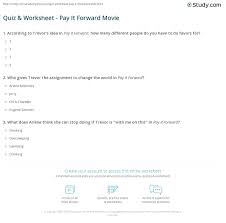 According to wikipedia, it dates all the way back to 317 bc where it was used as a key plot concept the simplest way to define pay it forward is that when someone does something for you, instead of paying that person back directly, you pass it on to. Quiz Worksheet Pay It Forward Movie Study Com